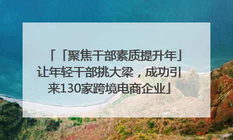 「聚焦干部素质提升年」让年轻干部挑大梁，成功引来130家跨境电商企业