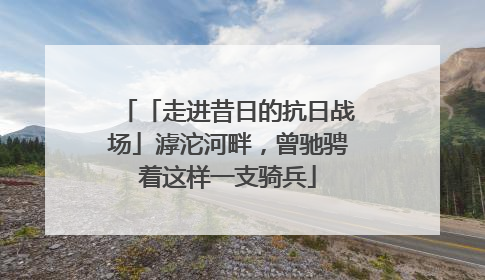 「走进昔日的抗日战场」滹沱河畔，曾驰骋着这样一支骑兵