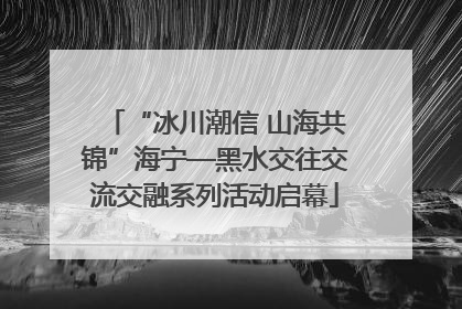 “冰川潮信 山海共锦”海宁—黑水交往交流交融系列活动启幕
