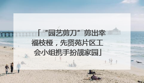 “园艺剪刀”剪出幸福枝桠，先贤苑片区工会小组携手扮靓家园