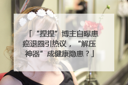 “捏捏”博主自曝患癌退圈引热议，“解压神器”成健康隐患？