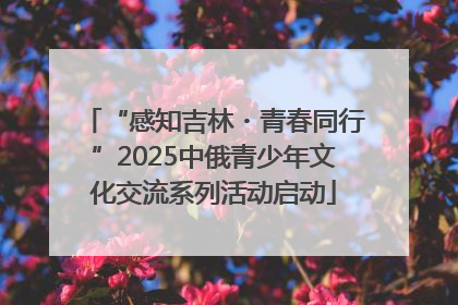 “感知吉林・青春同行”2025中俄青少年文化交流系列活动启动