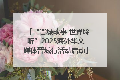 “晋城故事 世界聆听”2025海外华文媒体晋城行活动启动