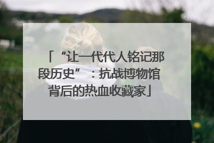 “让一代代人铭记那段历史”：抗战博物馆背后的热血收藏家