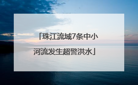 珠江流域7条中小河流发生超警洪水