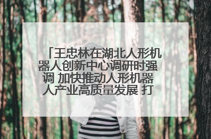 王忠林在湖北人形机器人创新中心调研时强调 加快推动人形机器人产业高质量发展 打造具有全国影响力的研发创新基地