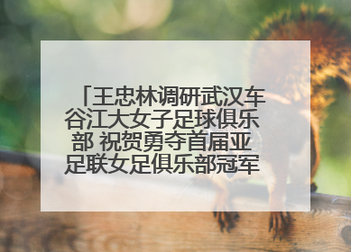 王忠林调研武汉车谷江大女子足球俱乐部 祝贺勇夺首届亚足联女足俱乐部冠军联赛冠军