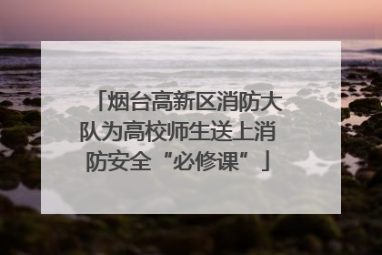 烟台高新区消防大队为高校师生送上消防安全“必修课”