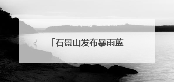 石景山发布暴雨蓝色预警，遭遇短时强降雨这样避险