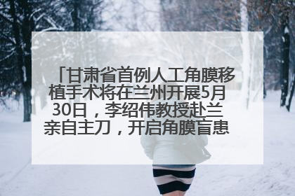 甘肃省首例人工角膜移植手术将在兰州开展5月30日，李绍伟教授赴兰亲自主刀，开启角膜盲患者复明新纪元