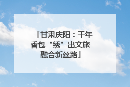 甘肃庆阳：千年香包“绣”出文旅融合新丝路