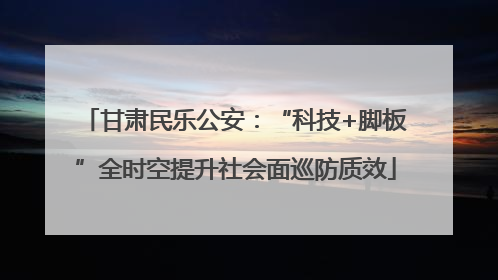 甘肃民乐公安：“科技+脚板”全时空提升社会面巡防质效
