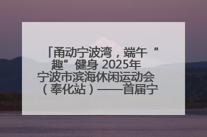 甬动宁波湾，端午“趣”健身 2025年宁波市滨海休闲运动会（奉化站）——首届宁波湾海洋运动会盛