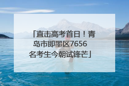 直击高考首日！青岛市即墨区7656名考生今朝试锋芒