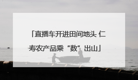 直播车开进田间地头 仁寿农产品乘“数”出山