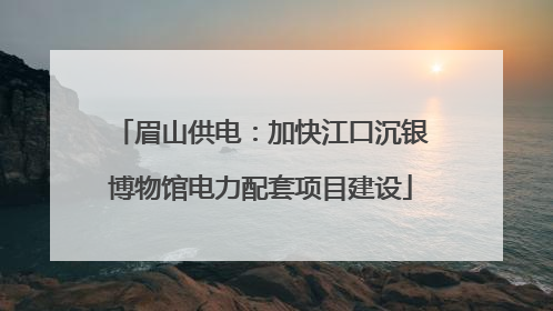 眉山供电：加快江口沉银博物馆电力配套项目建设