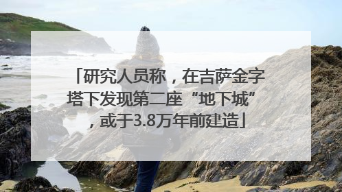 研究人员称，在吉萨金字塔下发现第二座“地下城”，或于3.8万年前建造