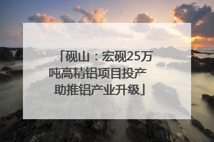 砚山：宏砚25万吨高精铝项目投产 助推铝产业升级