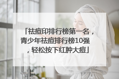 祛痘印排行榜第一名，青少年祛痘排行榜10强，轻松按下红肿大痘