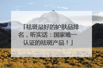 祛斑最好的护肤品排名,听实话:国家唯一认证的祛斑产品!