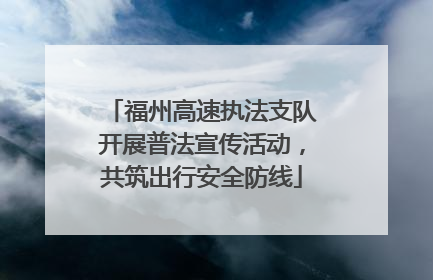 福州高速执法支队开展普法宣传活动，共筑出行安全防线