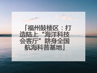 福州鼓楼区：打造陆上“海洋科技会客厅”跻身全国航海科普基地