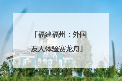 福建福州：外国友人体验赛龙舟