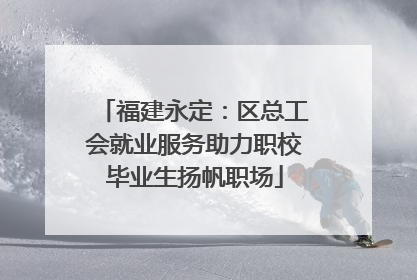 福建永定：区总工会就业服务助力职校毕业生扬帆职场