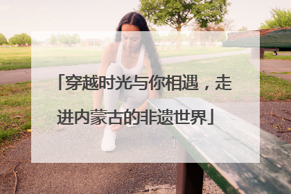 穿越时光与你相遇，走进内蒙古的非遗世界