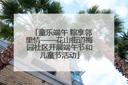 童乐端午 粽享邻里情——花山街道梅园社区开展端午节和儿童节活动