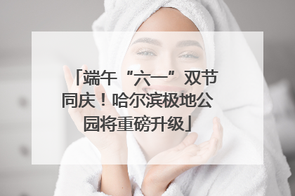 端午“六一”双节同庆！哈尔滨极地公园将重磅升级