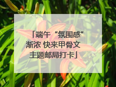 端午“氛围感”渐浓 快来甲骨文主题邮局打卡