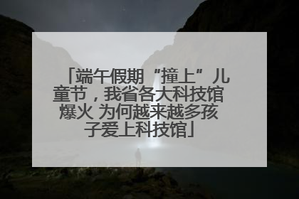 端午假期“撞上”儿童节，我省各大科技馆爆火 为何越来越多孩子爱上科技馆