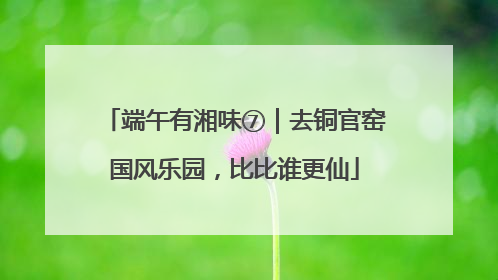端午有湘味⑦｜去铜官窑国风乐园，比比谁更仙