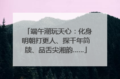 端午潮玩天心：化身明朝打更人、探千年简牍、品舌尖湘韵……
