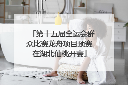 第十五届全运会群众比赛龙舟项目预赛在湖北仙桃开赛