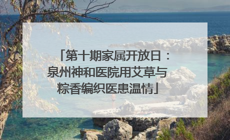 第十期家属开放日：泉州神和医院用艾草与粽香编织医患温情