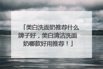 美白洗面奶推荐什么牌子好，美白清洁洗面奶哪款好用推荐！