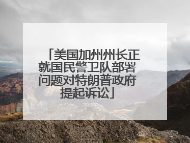 美国加州州长正就国民警卫队部署问题对特朗普政府提起诉讼