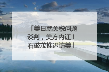 美日就关税问题谈判，美方内讧！石破茂推迟访美