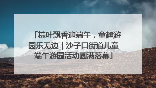 粽叶飘香迎端午，童趣游园乐无边｜沙子口街道儿童端午游园活动圆满落幕