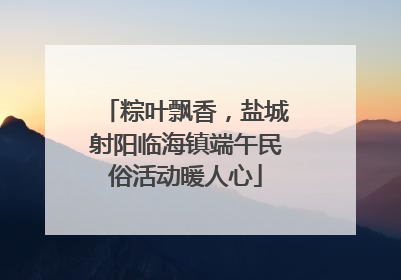 粽叶飘香，盐城射阳临海镇端午民俗活动暖人心