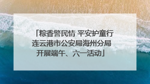 粽香警民情 平安护童行 连云港市公安局海州分局开展端午、六一活动