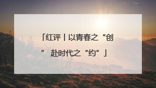 红评丨以青春之“创” 赴时代之“约”