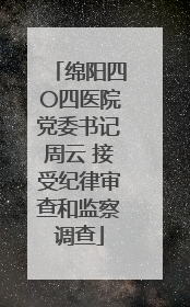 绵阳四〇四医院党委书记周云 接受纪律审查和监察调查