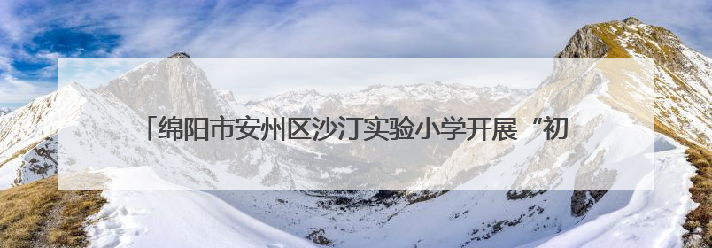 绵阳市安州区沙汀实验小学开展“初探小学 解密成长”幼小衔接活动