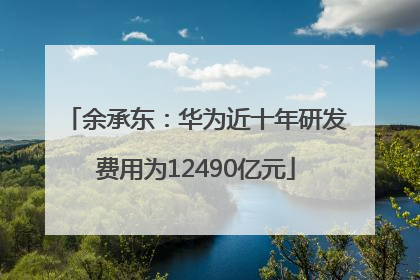 余承东：华为近十年研发费用为12490亿元