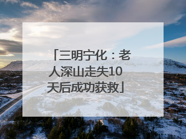 三明宁化：老人深山走失10天后成功获救