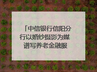 中信银行信阳分行以婚纱摄影为媒 谱写养老金融服务暖心篇章