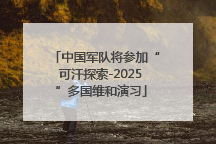 中国军队将参加“可汗探索-2025”多国维和演习